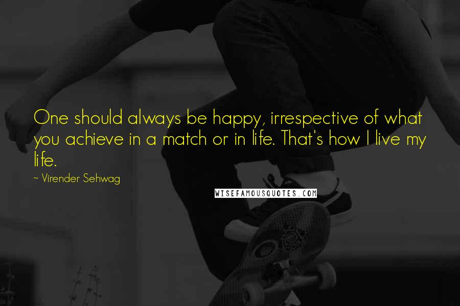 Virender Sehwag Quotes: One should always be happy, irrespective of what you achieve in a match or in life. That's how I live my life.