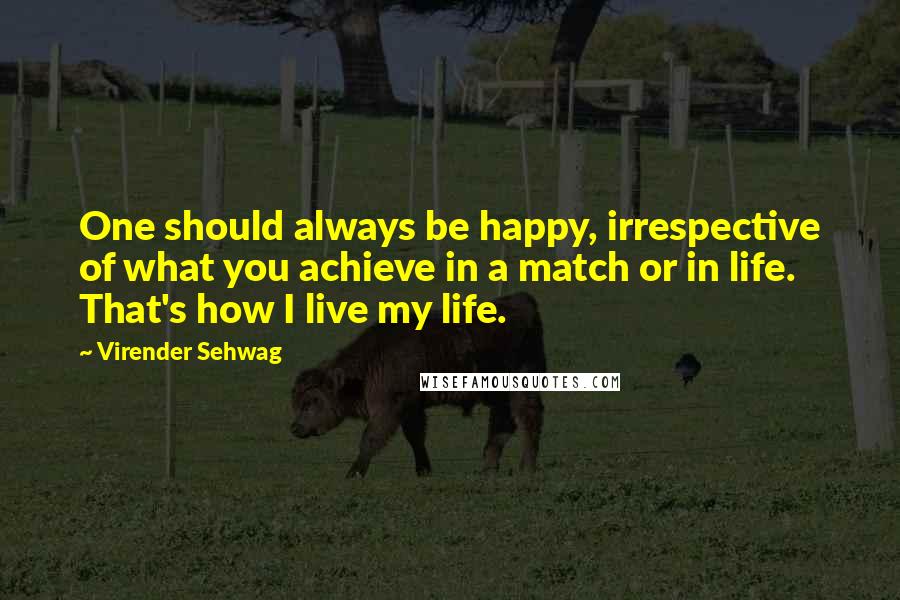 Virender Sehwag Quotes: One should always be happy, irrespective of what you achieve in a match or in life. That's how I live my life.