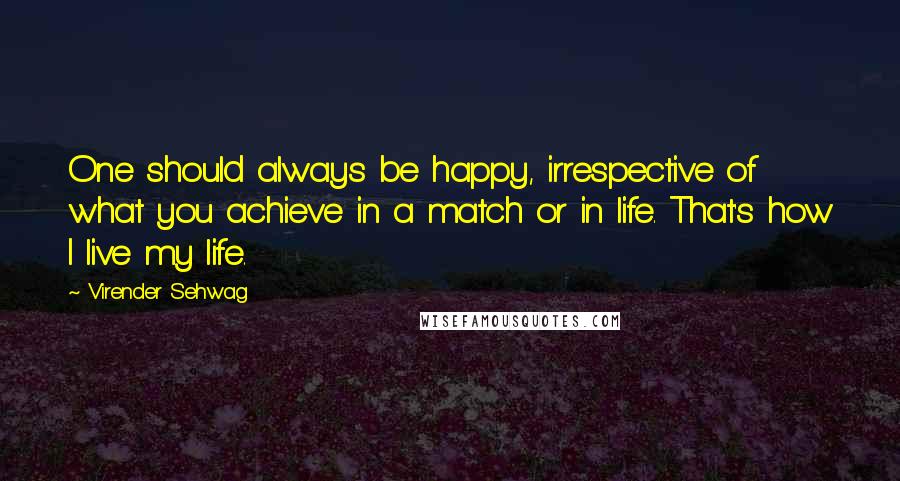 Virender Sehwag Quotes: One should always be happy, irrespective of what you achieve in a match or in life. That's how I live my life.