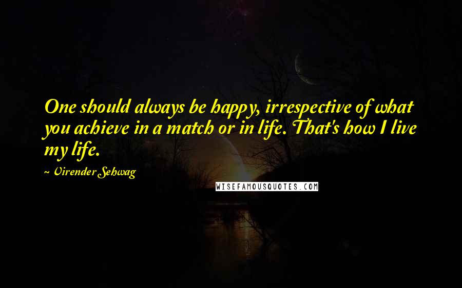 Virender Sehwag Quotes: One should always be happy, irrespective of what you achieve in a match or in life. That's how I live my life.