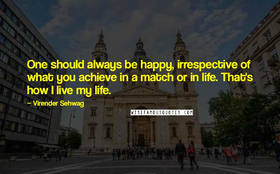 Virender Sehwag Quotes: One should always be happy, irrespective of what you achieve in a match or in life. That's how I live my life.