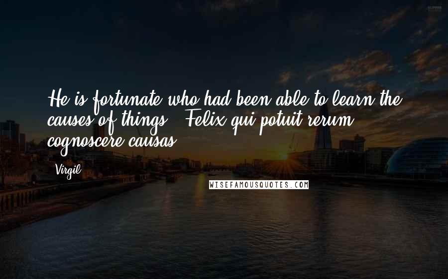 Virgil Quotes: He is fortunate who had been able to learn the causes of things. -Felix qui potuit rerum cognoscere causas