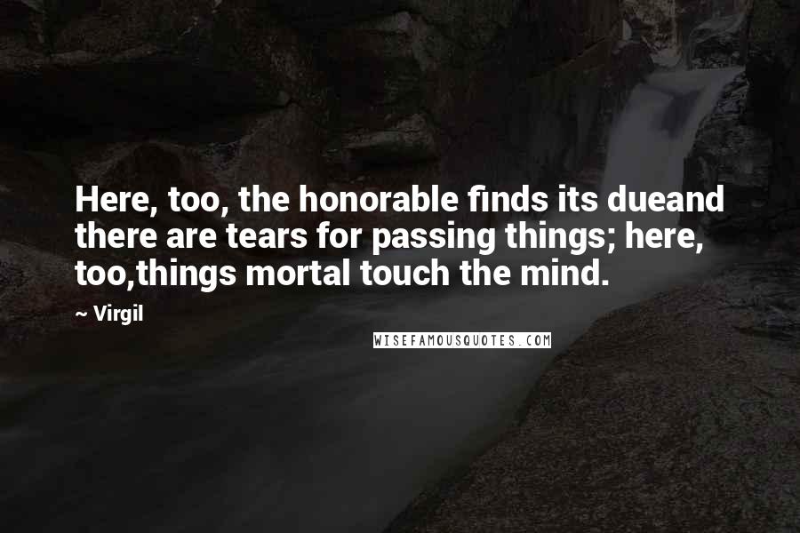 Virgil Quotes: Here, too, the honorable finds its dueand there are tears for passing things; here, too,things mortal touch the mind.