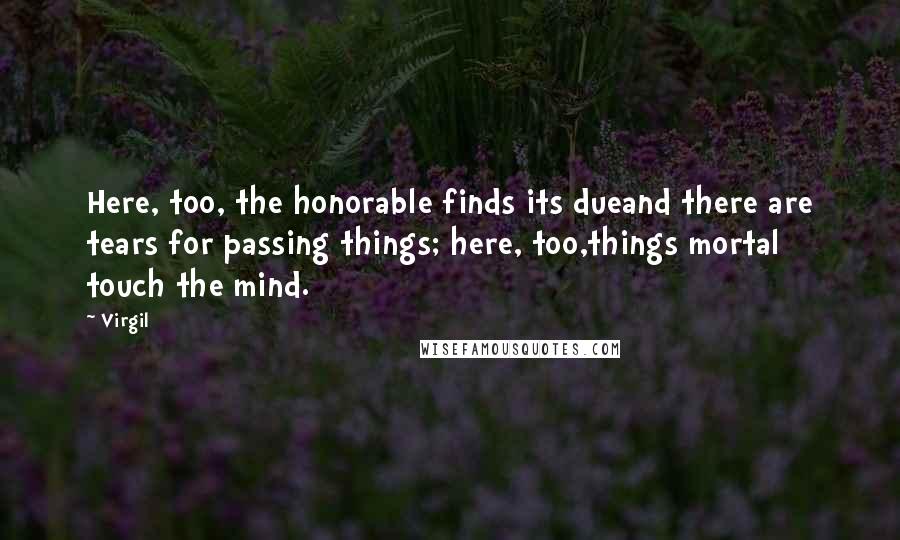 Virgil Quotes: Here, too, the honorable finds its dueand there are tears for passing things; here, too,things mortal touch the mind.