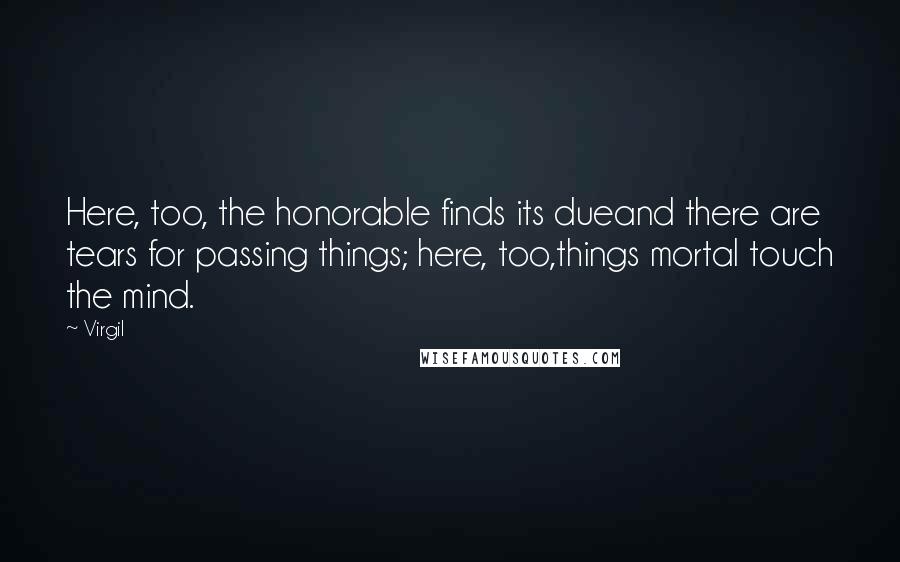 Virgil Quotes: Here, too, the honorable finds its dueand there are tears for passing things; here, too,things mortal touch the mind.