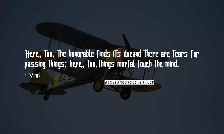 Virgil Quotes: Here, too, the honorable finds its dueand there are tears for passing things; here, too,things mortal touch the mind.