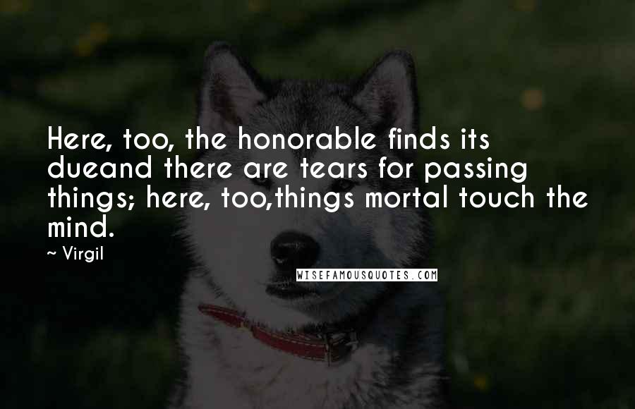 Virgil Quotes: Here, too, the honorable finds its dueand there are tears for passing things; here, too,things mortal touch the mind.