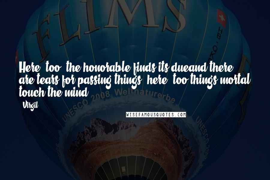 Virgil Quotes: Here, too, the honorable finds its dueand there are tears for passing things; here, too,things mortal touch the mind.