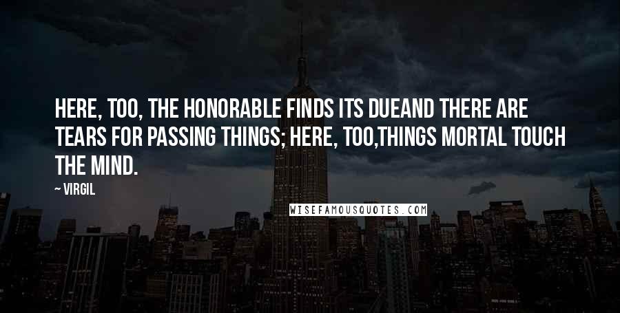 Virgil Quotes: Here, too, the honorable finds its dueand there are tears for passing things; here, too,things mortal touch the mind.