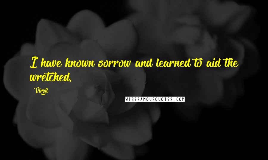 Virgil Quotes: I have known sorrow and learned to aid the wretched.