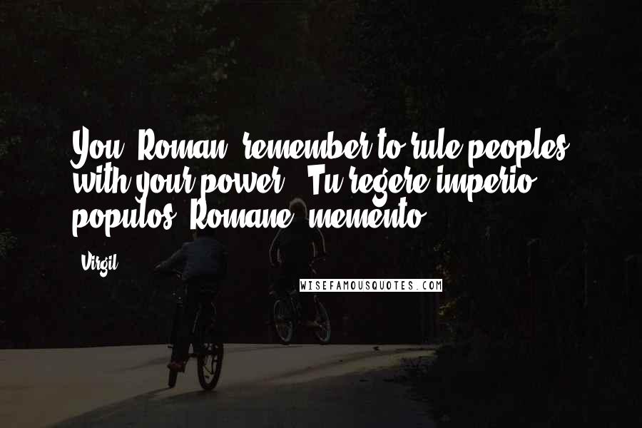 Virgil Quotes: You, Roman, remember to rule peoples with your power. -Tu regere imperio populos, Romane, memento