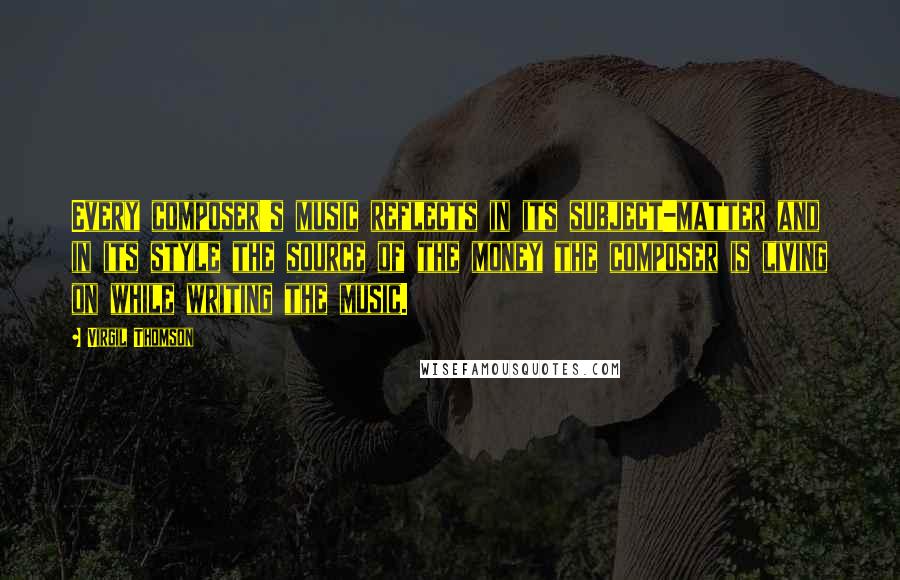 Virgil Thomson Quotes: Every composer's music reflects in its subject-matter and in its style the source of the money the composer is living on while writing the music.