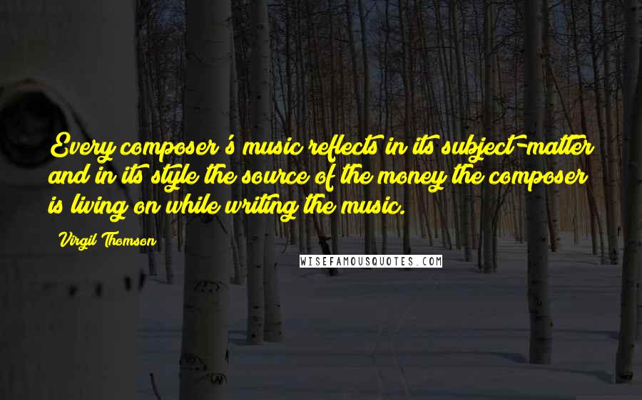 Virgil Thomson Quotes: Every composer's music reflects in its subject-matter and in its style the source of the money the composer is living on while writing the music.