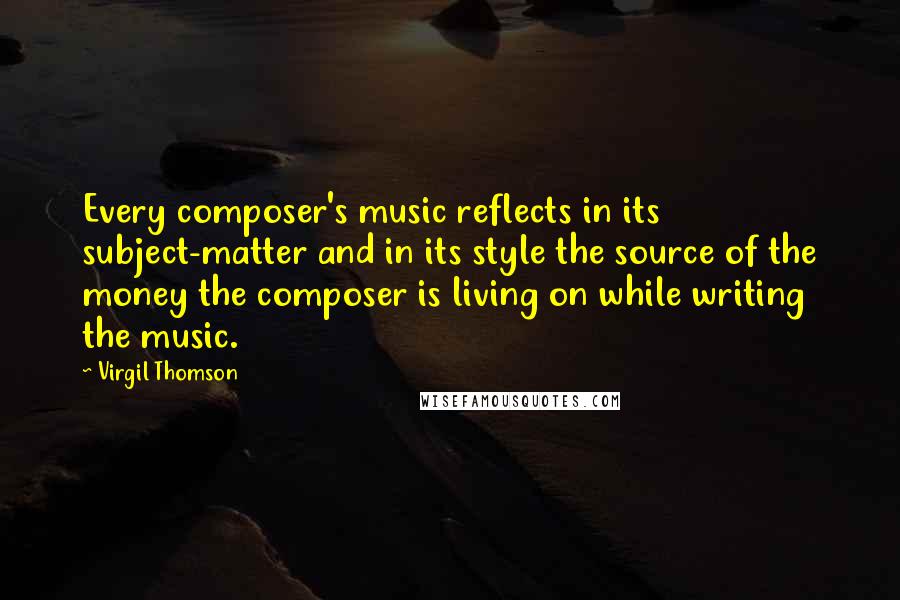 Virgil Thomson Quotes: Every composer's music reflects in its subject-matter and in its style the source of the money the composer is living on while writing the music.