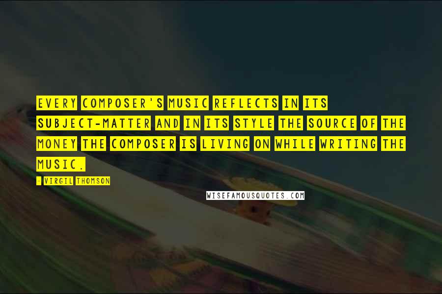 Virgil Thomson Quotes: Every composer's music reflects in its subject-matter and in its style the source of the money the composer is living on while writing the music.