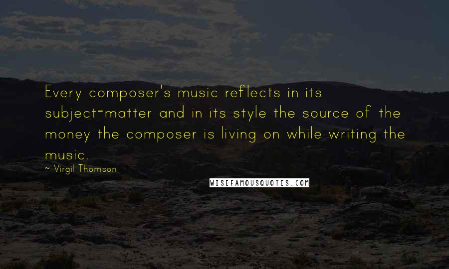 Virgil Thomson Quotes: Every composer's music reflects in its subject-matter and in its style the source of the money the composer is living on while writing the music.