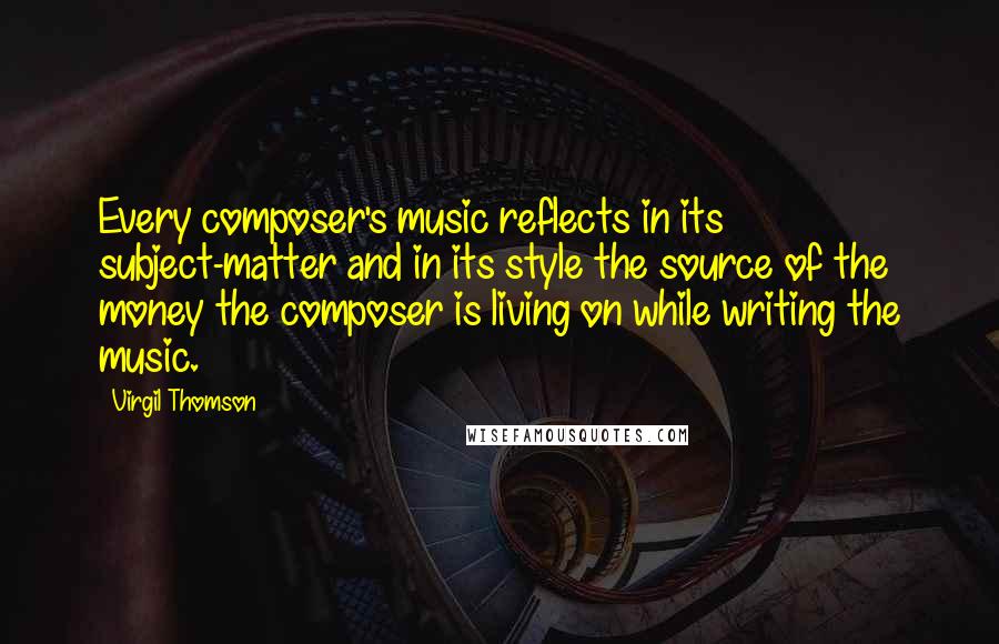 Virgil Thomson Quotes: Every composer's music reflects in its subject-matter and in its style the source of the money the composer is living on while writing the music.