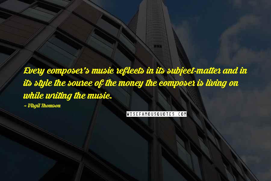 Virgil Thomson Quotes: Every composer's music reflects in its subject-matter and in its style the source of the money the composer is living on while writing the music.