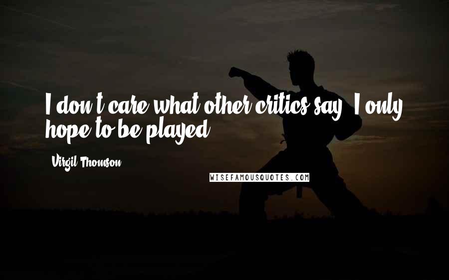 Virgil Thomson Quotes: I don't care what other critics say, I only hope to be played.