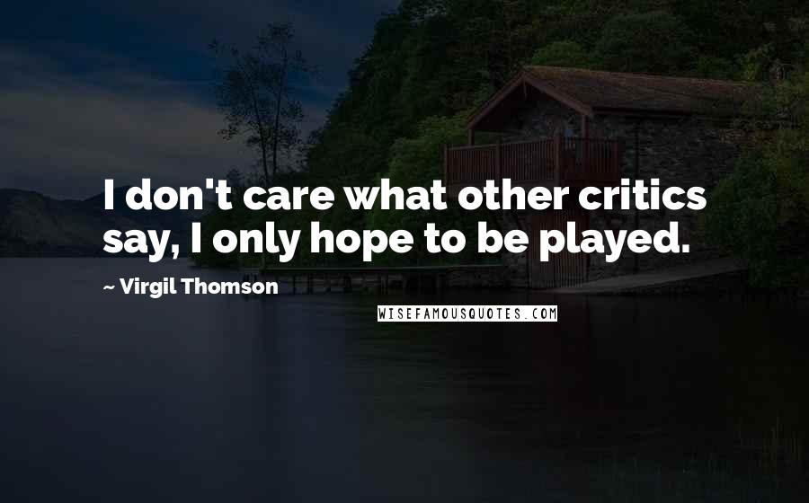 Virgil Thomson Quotes: I don't care what other critics say, I only hope to be played.