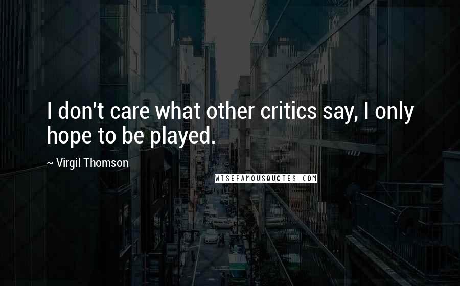 Virgil Thomson Quotes: I don't care what other critics say, I only hope to be played.