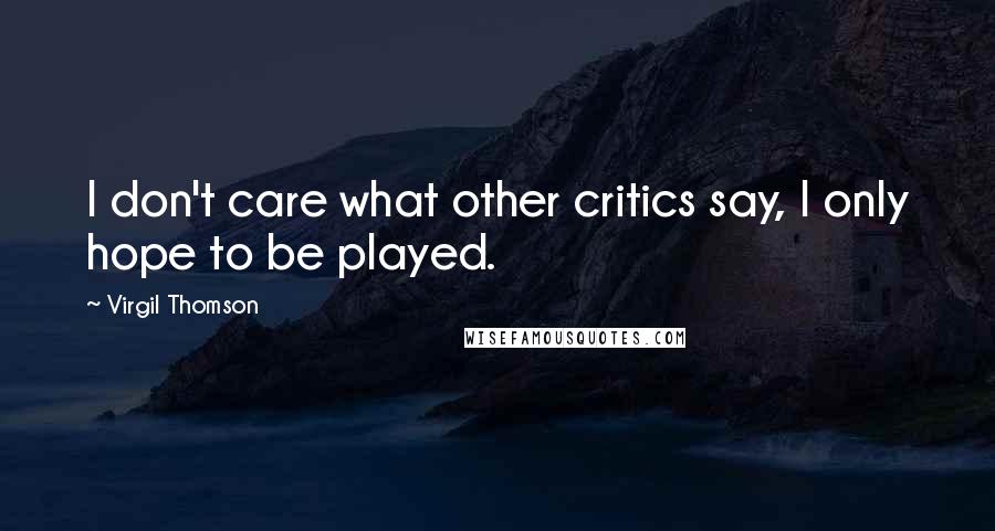 Virgil Thomson Quotes: I don't care what other critics say, I only hope to be played.