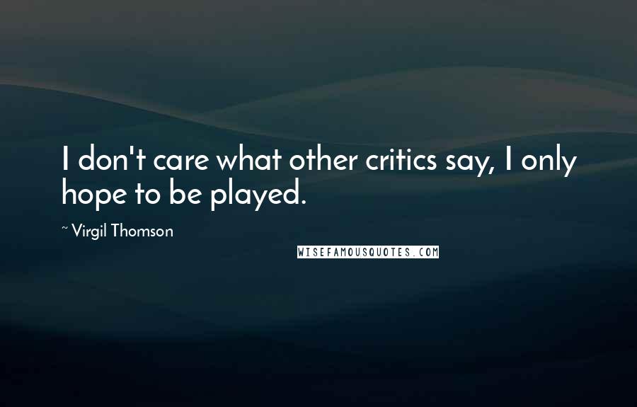 Virgil Thomson Quotes: I don't care what other critics say, I only hope to be played.