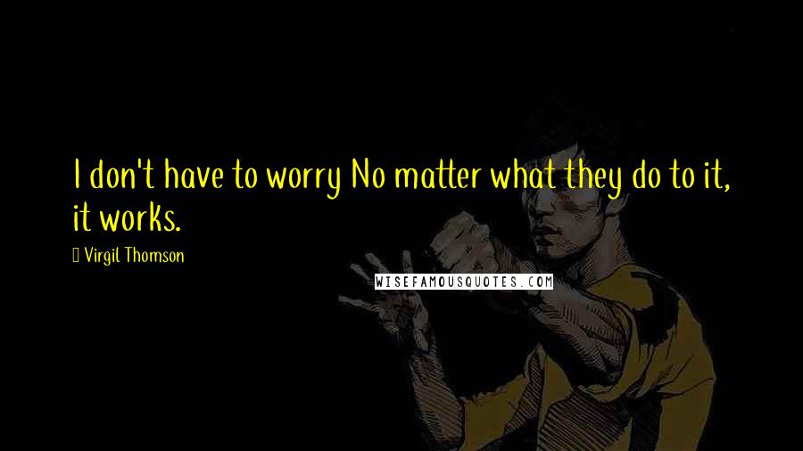 Virgil Thomson Quotes: I don't have to worry No matter what they do to it, it works.