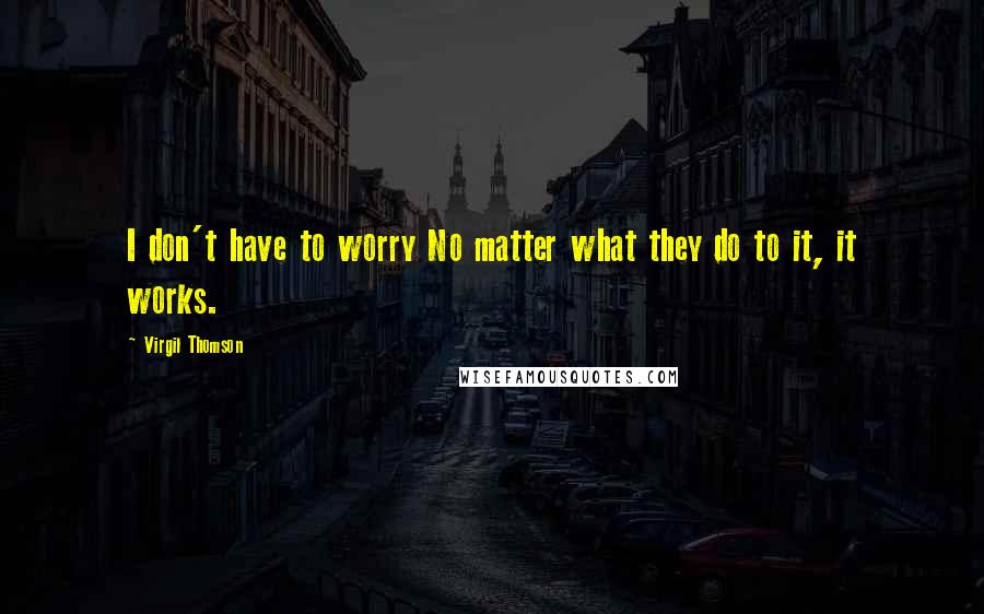 Virgil Thomson Quotes: I don't have to worry No matter what they do to it, it works.