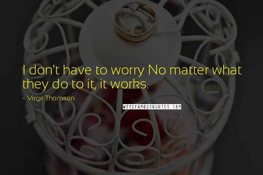 Virgil Thomson Quotes: I don't have to worry No matter what they do to it, it works.