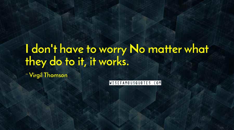 Virgil Thomson Quotes: I don't have to worry No matter what they do to it, it works.