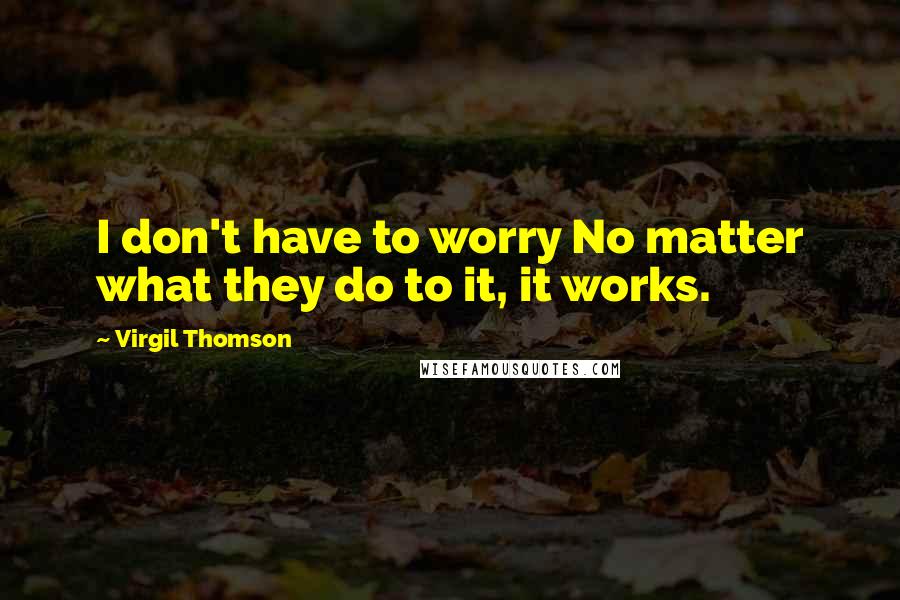Virgil Thomson Quotes: I don't have to worry No matter what they do to it, it works.