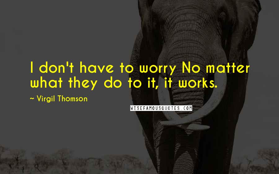 Virgil Thomson Quotes: I don't have to worry No matter what they do to it, it works.