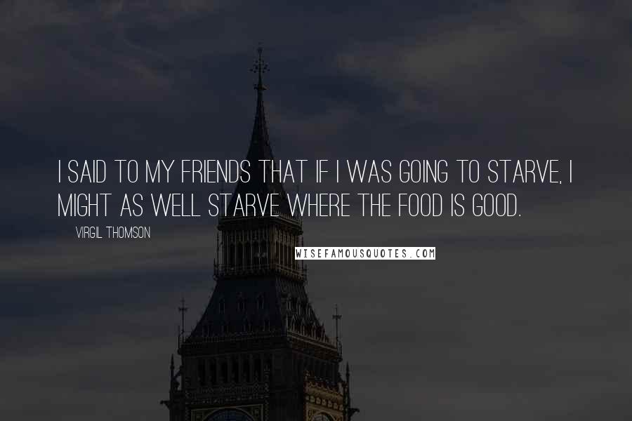 Virgil Thomson Quotes: I said to my friends that if I was going to starve, I might as well starve where the food is good.