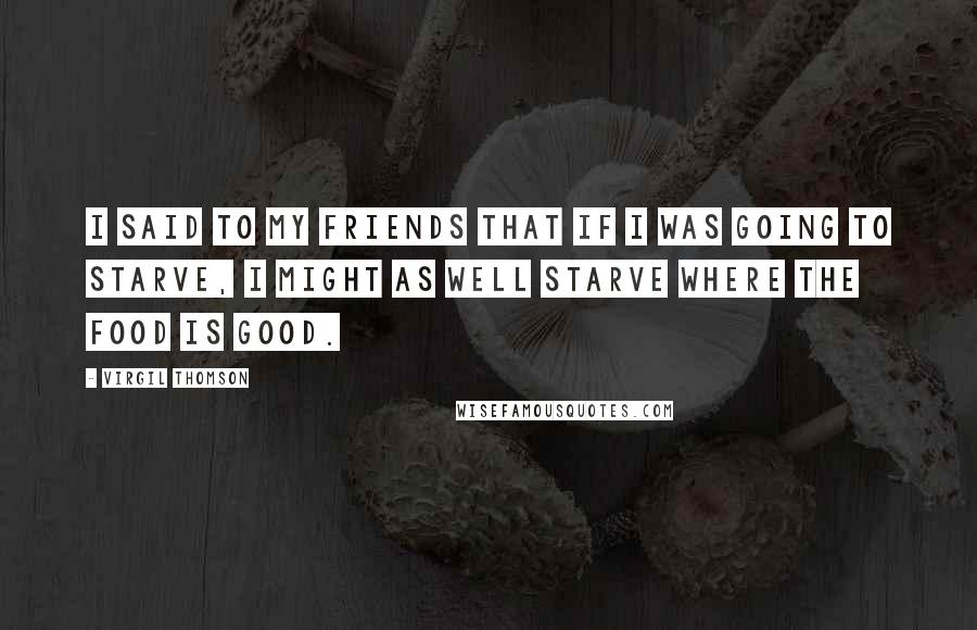 Virgil Thomson Quotes: I said to my friends that if I was going to starve, I might as well starve where the food is good.