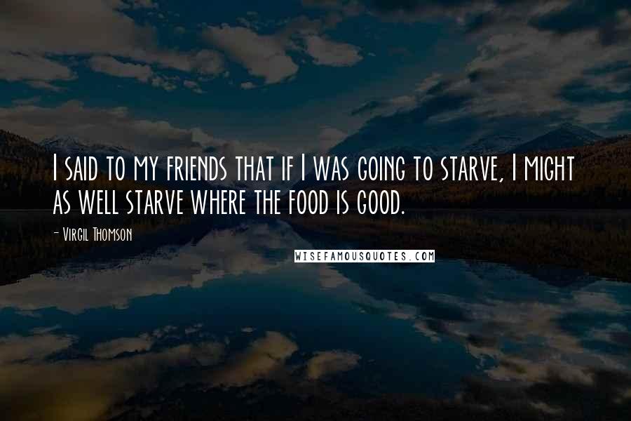 Virgil Thomson Quotes: I said to my friends that if I was going to starve, I might as well starve where the food is good.