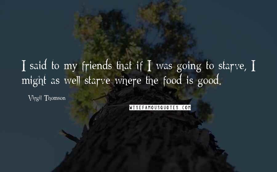 Virgil Thomson Quotes: I said to my friends that if I was going to starve, I might as well starve where the food is good.