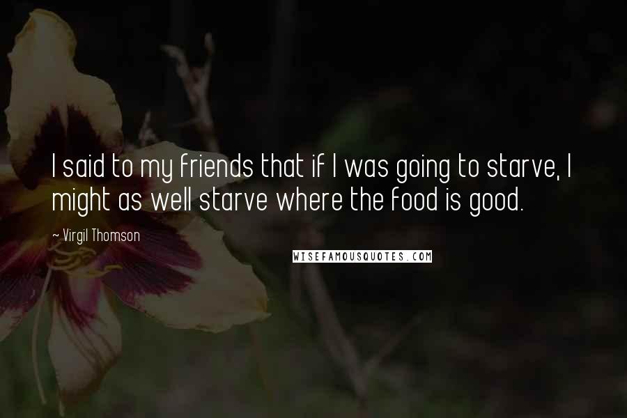 Virgil Thomson Quotes: I said to my friends that if I was going to starve, I might as well starve where the food is good.