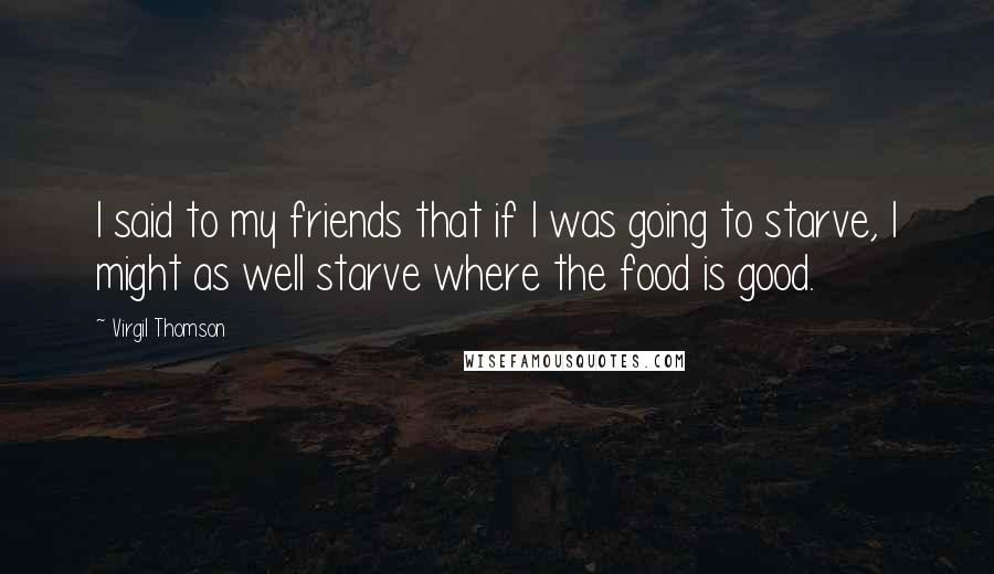 Virgil Thomson Quotes: I said to my friends that if I was going to starve, I might as well starve where the food is good.