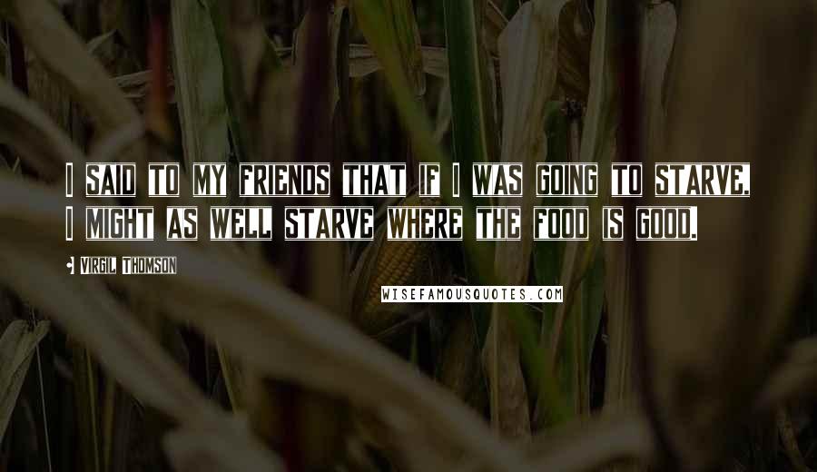 Virgil Thomson Quotes: I said to my friends that if I was going to starve, I might as well starve where the food is good.