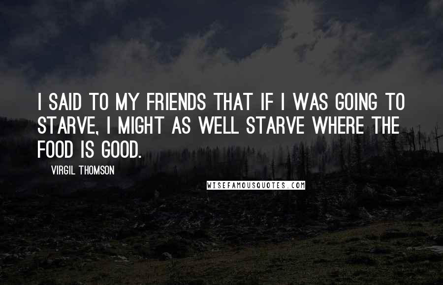 Virgil Thomson Quotes: I said to my friends that if I was going to starve, I might as well starve where the food is good.