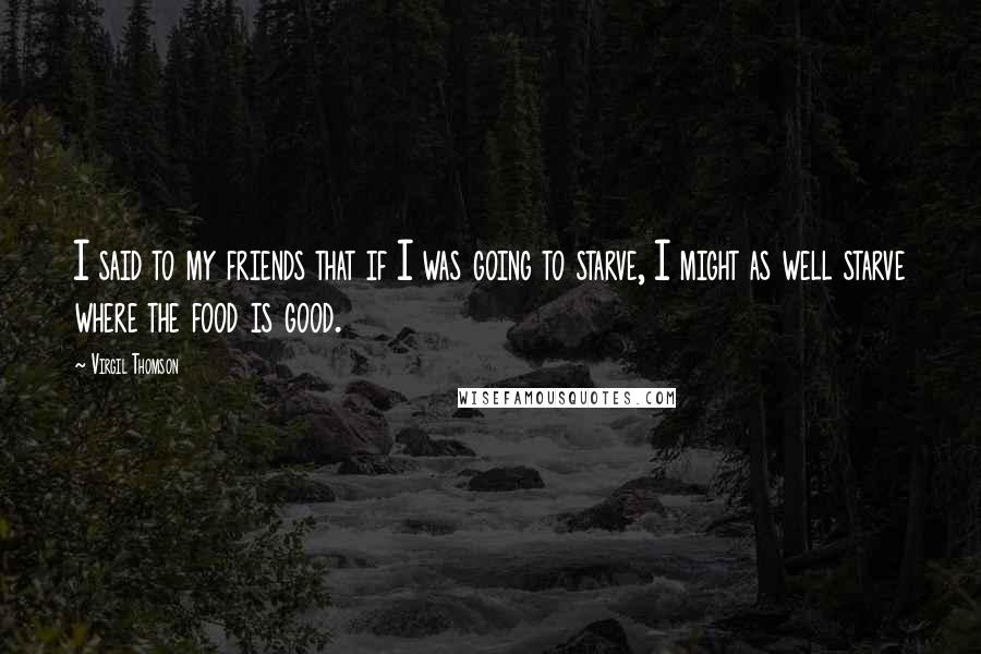 Virgil Thomson Quotes: I said to my friends that if I was going to starve, I might as well starve where the food is good.