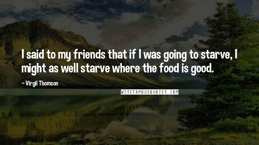 Virgil Thomson Quotes: I said to my friends that if I was going to starve, I might as well starve where the food is good.