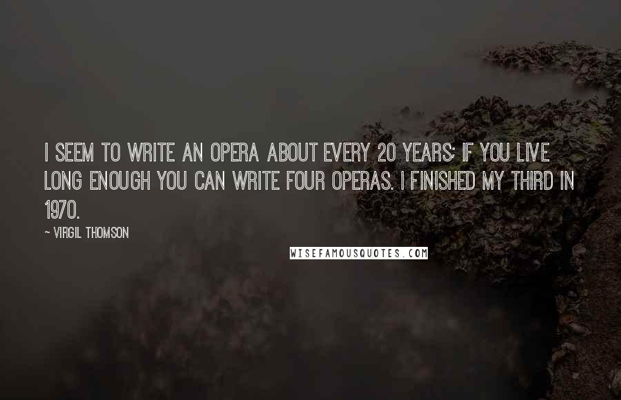 Virgil Thomson Quotes: I seem to write an opera about every 20 years; if you live long enough you can write four operas. I finished my third in 1970.