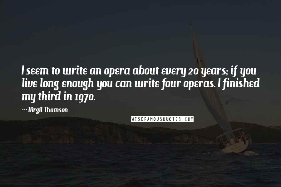 Virgil Thomson Quotes: I seem to write an opera about every 20 years; if you live long enough you can write four operas. I finished my third in 1970.