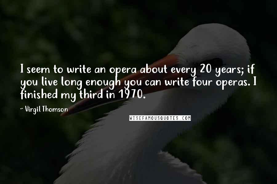 Virgil Thomson Quotes: I seem to write an opera about every 20 years; if you live long enough you can write four operas. I finished my third in 1970.
