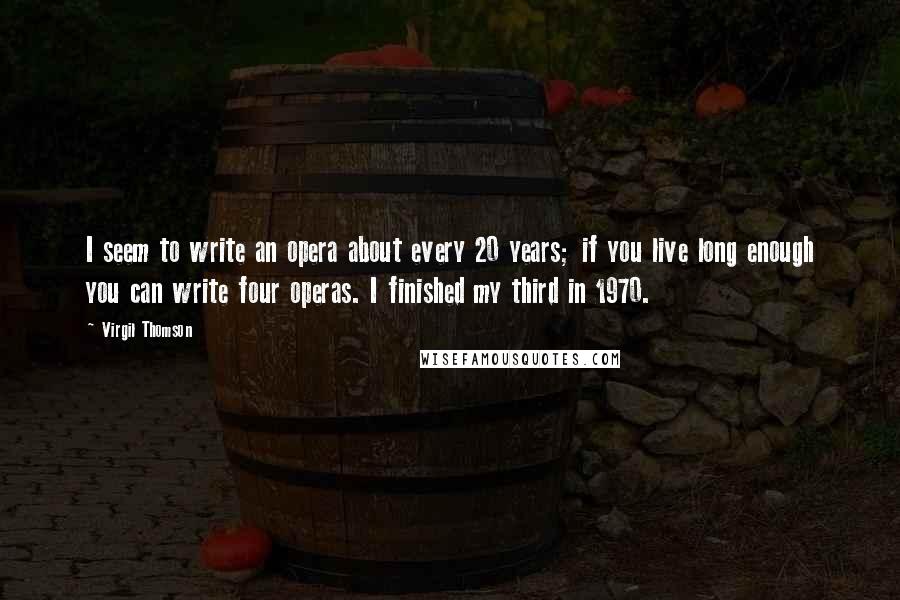 Virgil Thomson Quotes: I seem to write an opera about every 20 years; if you live long enough you can write four operas. I finished my third in 1970.