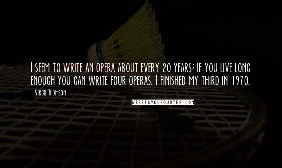 Virgil Thomson Quotes: I seem to write an opera about every 20 years; if you live long enough you can write four operas. I finished my third in 1970.