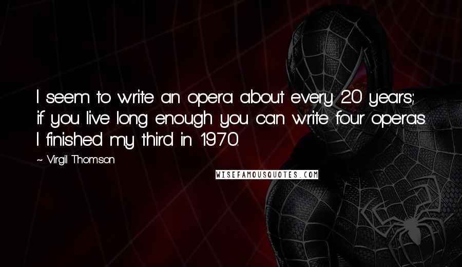 Virgil Thomson Quotes: I seem to write an opera about every 20 years; if you live long enough you can write four operas. I finished my third in 1970.