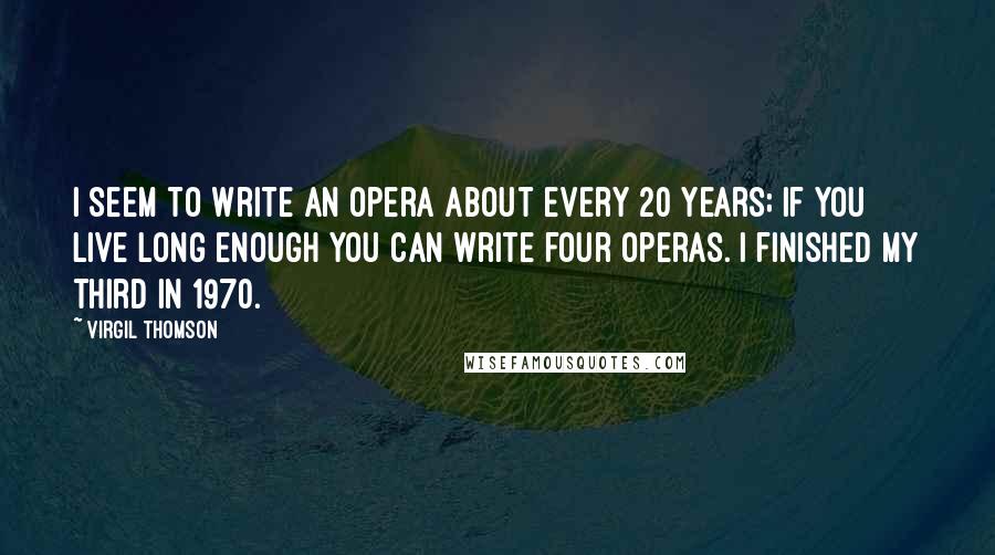 Virgil Thomson Quotes: I seem to write an opera about every 20 years; if you live long enough you can write four operas. I finished my third in 1970.